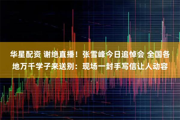 华星配资 谢绝直播！张雪峰今日追悼会 全国各地万千学子来送别：现场一封手写信让人动容