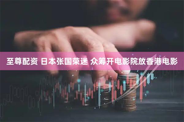 至尊配资 日本张国荣迷 众筹开电影院放香港电影