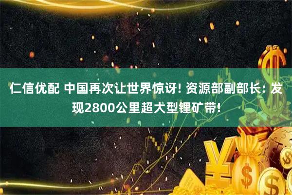 仁信优配 中国再次让世界惊讶! 资源部副部长: 发现2800公里超大型锂矿带!