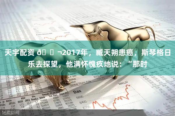 天宇配资 🌬2017年，臧天朔患癌，斯琴格日乐去探望，他满怀愧疚地说：“那时