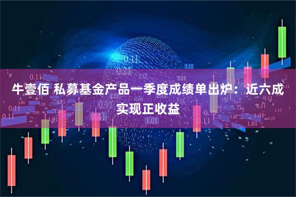 牛壹佰 私募基金产品一季度成绩单出炉：近六成实现正收益