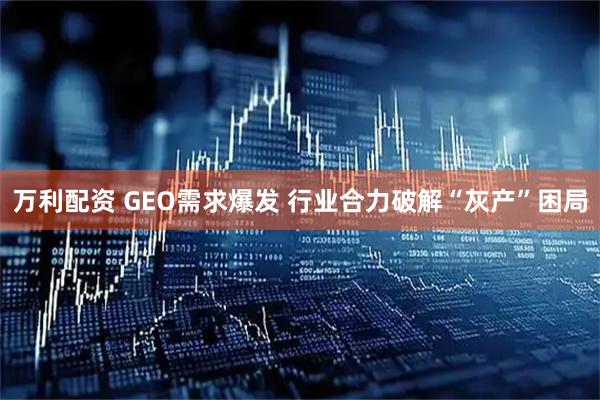 万利配资 GEO需求爆发 行业合力破解“灰产”困局